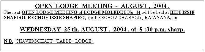 Text Box: OPEN  LODGE  MEETING  -  AUGUST ,  2004 .
The next OPEN LODGE MEETING of LODGE MOLEDET No. 44 will be held at BEIT ISSIE SHAPIRO, RECHOV ISSIE SHAPIRO,  ( off RECHOV SHABAZI) , RAANANA, on

WEDNESDAY  25 th. AUGUST ,  2004 , at  8 :30 p.m. sharp.

N.B.  CHAVERSCHAFT   TABLE   LODGE .



